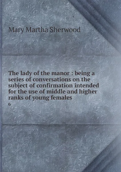 Обложка книги The lady of the manor : being a series of conversations on the subject of confirmation intended for the use of middle and higher ranks of young females. 6, Mary Martha Sherwood