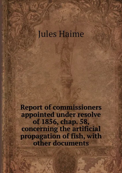 Обложка книги Report of commissioners appointed under resolve of 1856, chap. 58, concerning the artificial propagation of fish, with other documents, Jules Haime