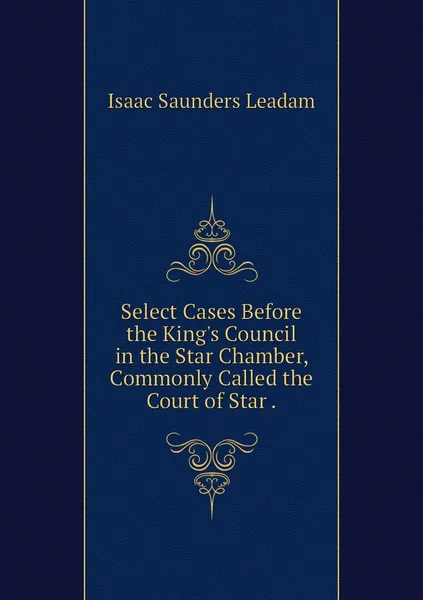 Обложка книги Select Cases Before the King's Council in the Star Chamber, Commonly Called the Court of Star ., Isaac Saunders Leadam