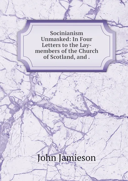 Обложка книги Socinianism Unmasked: In Four Letters to the Lay-members of the Church of Scotland, and ., John Jamieson