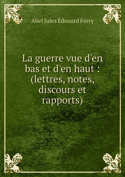 Обложка книги La guerre vue d'en bas et d'en haut : (lettres, notes, discours et rapports), Abel Jules Édouard Ferry