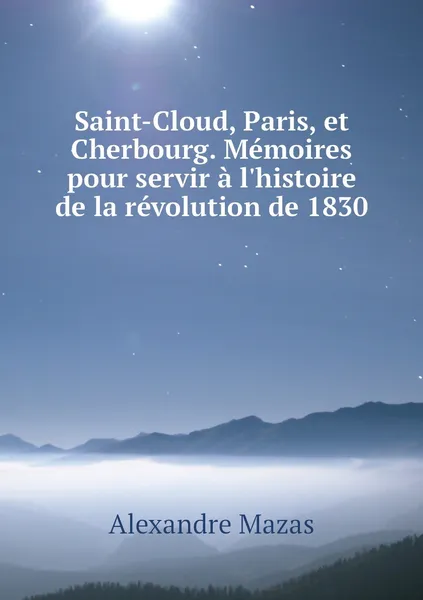 Обложка книги Saint-Cloud, Paris, et Cherbourg. Memoires pour servir a l'histoire de la revolution de 1830, Alexandre Mazas