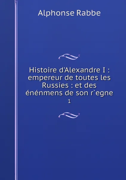 Обложка книги Histoire d'Alexandre I : empereur de toutes les Russies : et des enenmens de son r.egne. 1, Alphonse Rabbe