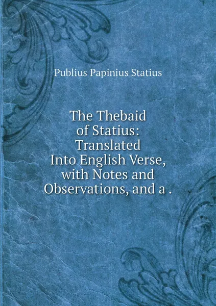 Обложка книги The Thebaid of Statius: Translated Into English Verse, with Notes and Observations, and a ., Publius Papinius Statius