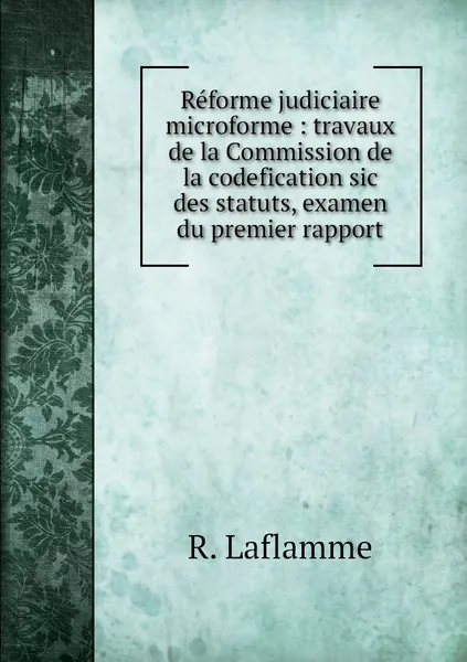 Обложка книги Reforme judiciaire microforme : travaux de la Commission de la codefication sic des statuts, examen du premier rapport, R. Laflamme