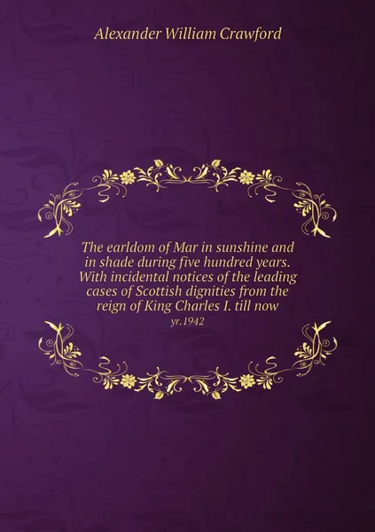 Обложка книги The earldom of Mar in sunshine and in shade during five hundred years. With incidental notices of the leading cases of Scottish dignities from the reign of King Charles I. till now. yr.1942, Alexander William Crawford