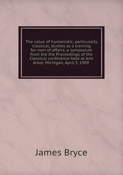 Обложка книги The value of humanistic, particularly classical, studies as a training for men of affairs; a symposium from the the Proceedings of the Classical conference held at Ann Arbor, Michigan, April 3, 1909 , James Bryce