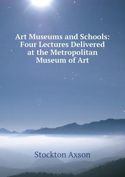 Обложка книги Art Museums and Schools: Four Lectures Delivered at the Metropolitan Museum of Art, Stockton Axson