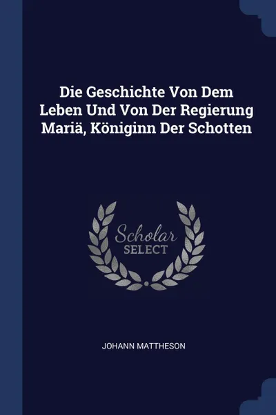 Обложка книги Die Geschichte Von Dem Leben Und Von Der Regierung Maria, Koniginn Der Schotten, Johann Mattheson