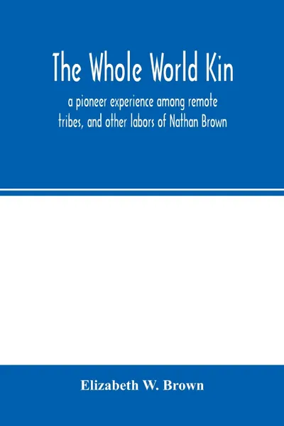 Обложка книги The whole world kin. a pioneer experience among remote tribes, and other labors of Nathan Brown, Elizabeth W. Brown