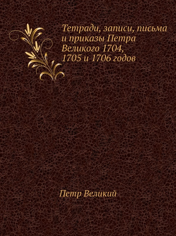 Тетради, записи, письма и приказы Петра Великого 1704, 1705 и 1706 годов