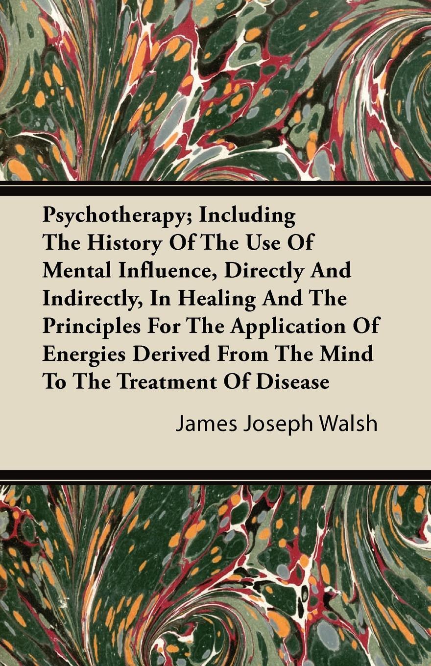 Psychotherapy; Including The History Of The Use Of Mental Influence, Directly And Indirectly, In Healing And The Principles For The Application Of Energies Derived From The Mind To The Treatment Of Disease. James Joseph Walsh Psychotherapy; Including The History Of The Use Of Mental Influence, Directly And Indirectly, In Healing And The Principles For The Application Of Energies Derived From The Mind To The Treatment Of Disease. James Joseph Walsh