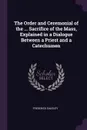 The Order and Ceremonial of the ... Sacrifice of the Mass, Explained in a Dialogue Between a Priest and a Catechumen - Frederick Oakeley