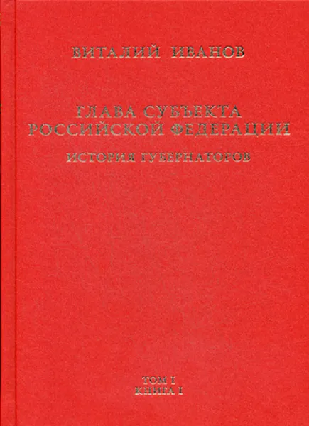 Обложка книги Глава субъекта российской федерации. Историческое, юридическое и политическое исследование (История губернаторов). В 2 томах. Том 1. В 2 книгах. Книга 1. История, Иванов В.