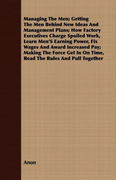 Обложка книги Managing The Men; Getting The Men Behind New Ideas And Management Plans; How Factory Executives Charge Spoiled Work, Learn Men'S Earning Power, Fix Wages And Award Increased Pay; Making The Force Get In On Time, Read The Rules And Pull Together, Anon