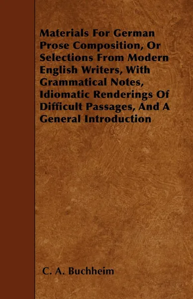 Обложка книги Materials For German Prose Composition, Or Selections From Modern English Writers, With Grammatical Notes, Idiomatic Renderings Of Difficult Passages, And A General Introduction, C. A. Buchheim