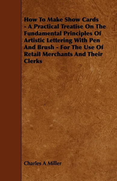 Обложка книги How to Make Show Cards - A Practical Treatise on the Fundamental Principles of Artistic Lettering with Pen and Brush - For the Use of Retail Merchants, Charles A. Miller