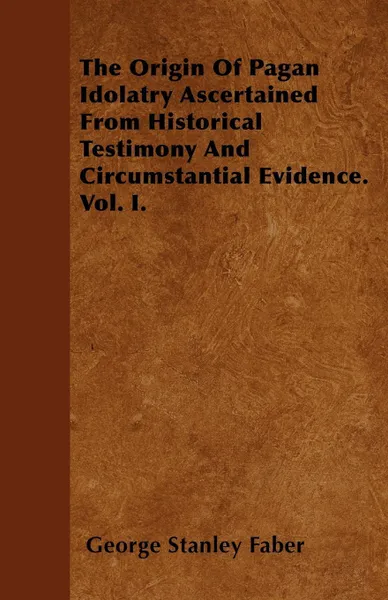 Обложка книги The Origin Of Pagan Idolatry Ascertained From Historical Testimony And Circumstantial Evidence. Vol. I., George Stanley Faber