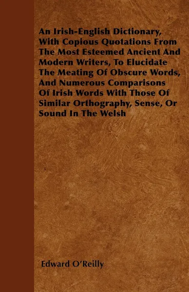 Обложка книги An Irish-English Dictionary, With Copious Quotations From The Most Esteemed Ancient And Modern Writers, To Elucidate The Meating Of Obscure Words, And Numerous Comparisons Of Irish Words With Those Of Similar Orthography, Sense, Or Sound In The Welsh, Edward O'Reilly