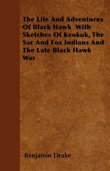 Обложка книги The Life And Adventures Of Black Hawk  With Sketches Of Keokuk, The Sac And Fox Indians And The Late Black Hawk War, Benjamin Drake