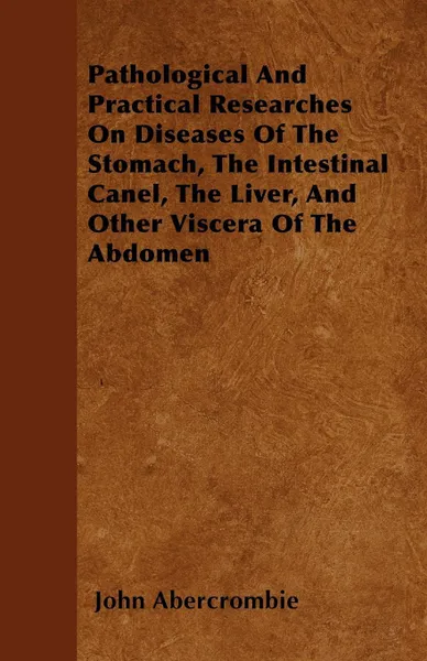 Обложка книги Pathological And Practical Researches On Diseases Of The Stomach, The Intestinal Canel, The Liver, And Other Viscera Of The Abdomen, John Abercrombie