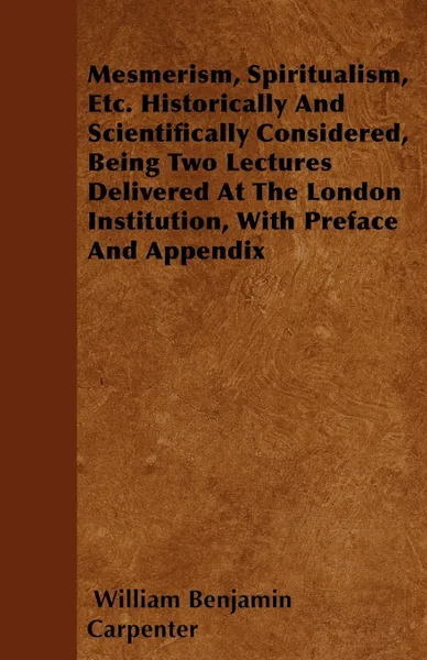 Обложка книги Mesmerism, Spiritualism, Etc. Historically And Scientifically Considered, Being Two Lectures Delivered At The London Institution, With Preface And Appendix, William Benjamin Carpenter