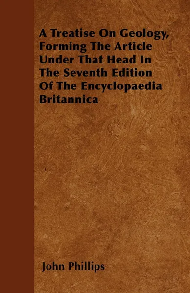 Обложка книги A Treatise On Geology, Forming The Article Under That Head In The Seventh Edition Of The Encyclopaedia Britannica, John Phillips