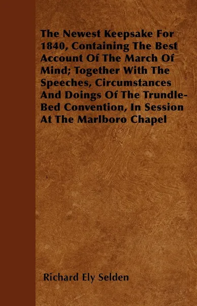 Обложка книги The Newest Keepsake For 1840, Containing The Best Account Of The March Of Mind; Together With The Speeches, Circumstances And Doings Of The Trundle-Bed Convention, In Session At The Marlboro Chapel, Richard Ely Selden