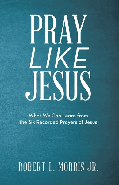 Обложка книги Pray Like Jesus. What We Can Learn from the Six Recorded Prayers of Jesus, Robert L. Morris Jr.