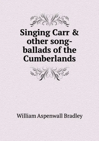 Обложка книги Singing Carr & other song-ballads of the Cumberlands, William Aspenwall Bradley