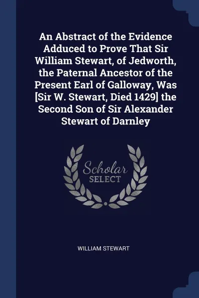 Обложка книги An Abstract of the Evidence Adduced to Prove That Sir William Stewart, of Jedworth, the Paternal Ancestor of the Present Earl of Galloway, Was .Sir W. Stewart, Died 1429. the Second Son of Sir Alexander Stewart of Darnley, William Stewart