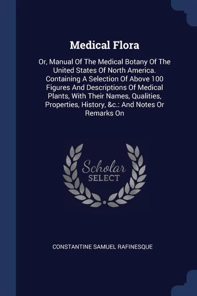 Обложка книги Medical Flora. Or, Manual Of The Medical Botany Of The United States Of North America. Containing A Selection Of Above 100 Figures And Descriptions Of Medical Plants, With Their Names, Qualities, Properties, History, &c.: And Notes Or Remarks On, Constantine Samuel Rafinesque