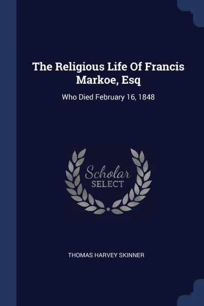 Обложка книги The Religious Life Of Francis Markoe, Esq. Who Died February 16, 1848, Thomas Harvey Skinner