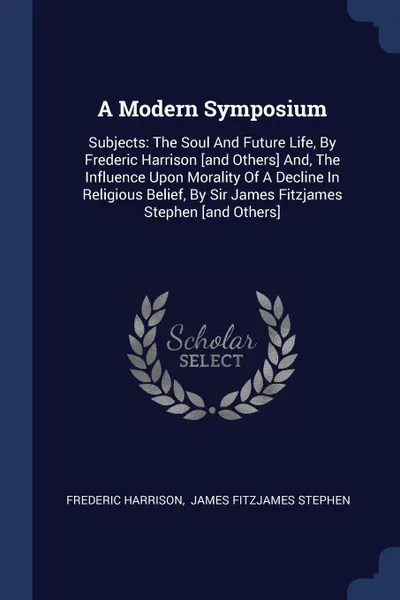 Обложка книги A Modern Symposium. Subjects: The Soul And Future Life, By Frederic Harrison .and Others. And, The Influence Upon Morality Of A Decline In Religious Belief, By Sir James Fitzjames Stephen .and Others., Frederic Harrison