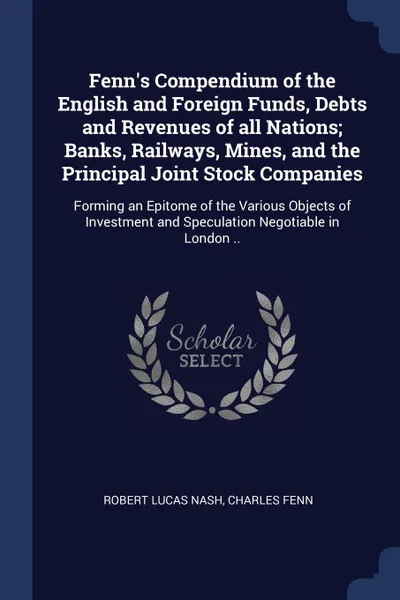 Обложка книги Fenn's Compendium of the English and Foreign Funds, Debts and Revenues of all Nations; Banks, Railways, Mines, and the Principal Joint Stock Companies. Forming an Epitome of the Various Objects of Investment and Speculation Negotiable in London .., Robert Lucas Nash, Charles Fenn