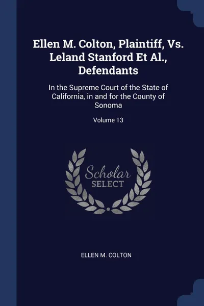 Обложка книги Ellen M. Colton, Plaintiff, Vs. Leland Stanford Et Al., Defendants. In the Supreme Court of the State of California, in and for the County of Sonoma; Volume 13, Ellen M. Colton