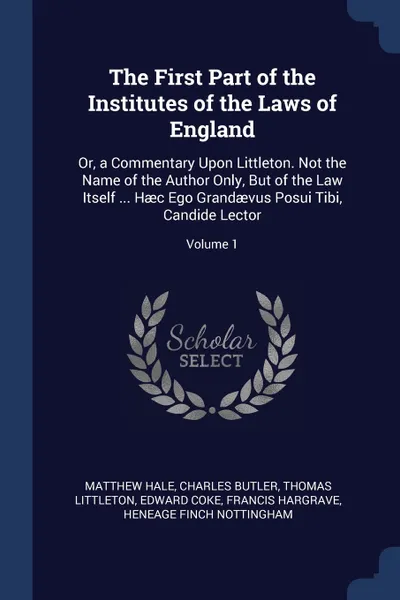 Обложка книги The First Part of the Institutes of the Laws of England. Or, a Commentary Upon Littleton. Not the Name of the Author Only, But of the Law Itself ... Haec Ego Grandaevus Posui Tibi, Candide Lector; Volume 1, Matthew Hale, Charles Butler, Thomas Littleton