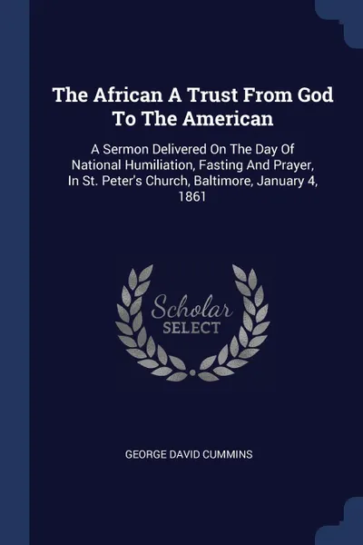 Обложка книги The African A Trust From God To The American. A Sermon Delivered On The Day Of National Humiliation, Fasting And Prayer, In St. Peter's Church, Baltimore, January 4, 1861, George David Cummins