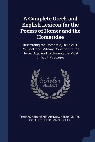 Обложка книги A Complete Greek and English Lexicon for the Poems of Homer and the Homeridae. Illustrating the Domestic, Religious, Political, and Military Condition of the Heroic Age, and Explaining the Most Difficult Passages, Thomas Kerchever Arnold, Henry Smith, Gottlieb Christian Crusius