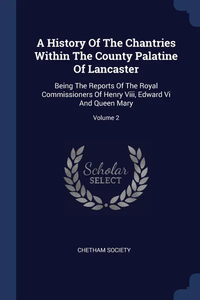 Обложка книги A History Of The Chantries Within The County Palatine Of Lancaster. Being The Reports Of The Royal Commissioners Of Henry Viii, Edward Vi And Queen Mary; Volume 2, Chetham Society