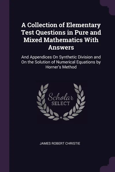 Обложка книги A Collection of Elementary Test Questions in Pure and Mixed Mathematics With Answers. And Appendices On Synthetic Division and On the Solution of Numerical Equations by Horner's Method, James Robert Christie