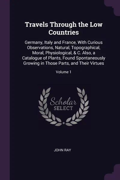 Обложка книги Travels Through the Low Countries. Germany, Italy and France, With Curious Observations, Natural, Topographical, Moral, Physiological, & C. Also, a Catalogue of Plants, Found Spontaneously Growing in Those Parts, and Their Virtues; Volume 1, John Ray