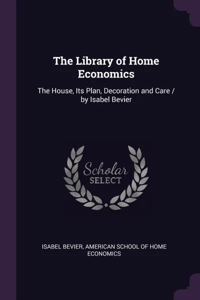 Обложка книги The Library of Home Economics. The House, Its Plan, Decoration and Care / by Isabel Bevier, Isabel Bevier