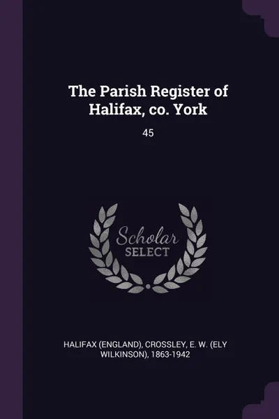 Обложка книги The Parish Register of Halifax, co. York. 45, Halifax Halifax, E W. 1863-1942 Crossley