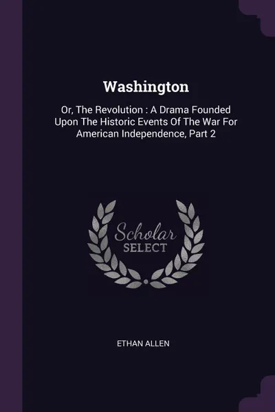 Обложка книги Washington. Or, The Revolution : A Drama Founded Upon The Historic Events Of The War For American Independence, Part 2, Ethan Allen