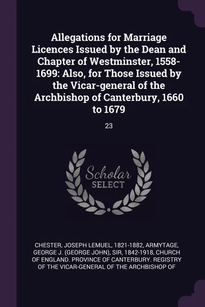 Обложка книги Allegations for Marriage Licences Issued by the Dean and Chapter of Westminster, 1558-1699. Also, for Those Issued by the Vicar-general of the Archbishop of Canterbury, 1660 to 1679: 23, Joseph Lemuel Chester, George J. Armytage