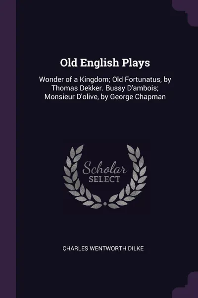 Обложка книги Old English Plays. Wonder of a Kingdom; Old Fortunatus, by Thomas Dekker. Bussy D'ambois; Monsieur D'olive, by George Chapman, Charles Wentworth Dilke