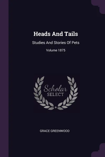Обложка книги Heads And Tails. Studies And Stories Of Pets; Volume 1875, Grace Greenwood