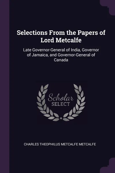 Обложка книги Selections From the Papers of Lord Metcalfe. Late Governor-General of India, Governor of Jamaica, and Governor-General of Canada, Charles Theophilus Metcalfe Metcalfe