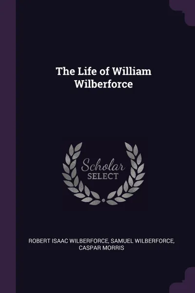 Обложка книги The Life of William Wilberforce, Robert Isaac Wilberforce, Samuel Wilberforce, Caspar Morris